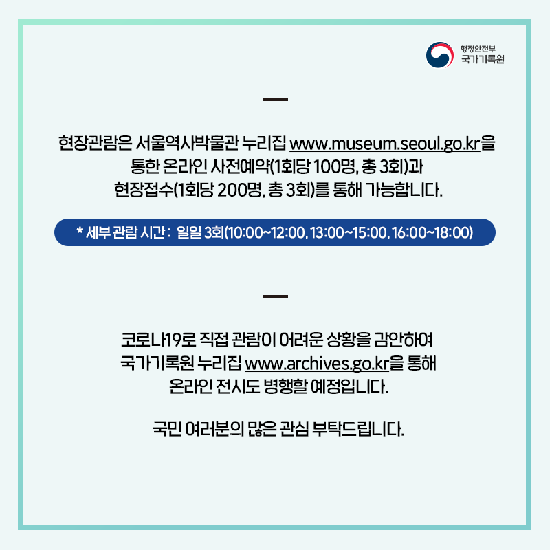 현장관람은 서울역사박물관 누리집 www.museum.seoul.go.kr을 통한 온라인 사전예약(1회당 100명, 총 3회)과 현장접수(1회당 200명, 총 3회)를 통해 가능합니다.  * 세부 관람 시간 : 일일 3회(10:00~12:00, 13:00~15:00, 16:00~18:00)  코로나19로 직접 관람이 어려운 상황을 감안하여 국가기록원 누리집 www.archives.go.kr을 통해 온라인 전시도 병행할 예정입니다.  국민 여러분의 많은 관심 부탁드립니다.