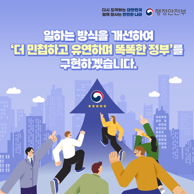 다시 도약하는 대한민국 함께 잘사는 안전한 나라 행정안전부 일하는 방식을 개선하여 '더 민첩하고 유연하며 똑똑한 정부'를 구현하겠습니다.