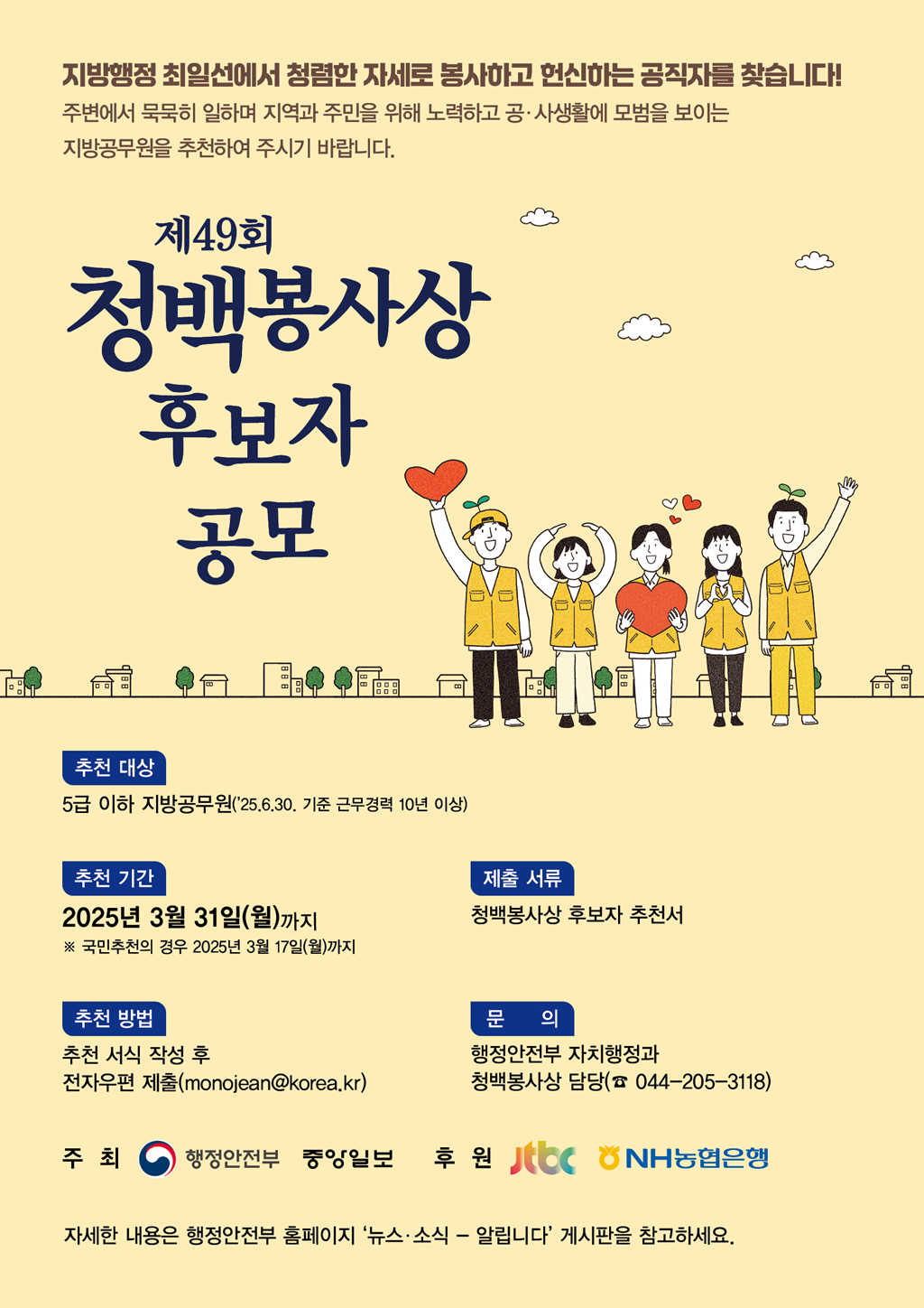 <제49회 청백봉사상 후보자 공모> 지방행정 최일선에서 청렴한 자세로 봉사하고 헌신하는 공직자를 찾습니다! -주변에서묵묵히 일하며 지역과 주민을 위해 노력하고 공·사생활에 모범을 보이는 지방공무원을 추천하여 주시기 바랍니다.  1)추천대상 - 5급 이하 지방공무원('25.6.30.기준 근무경력 10년 이상) 2)추천기간 - 2025년 3월 31일(월)까지 ※국민추천의 경우 2025년 3월 17일(월)까지 3)추천방법 - 추천서식 작성 후 전자우편 제출(monojean@korea.kr) 4)제출서류 - 청백봉사상 후보자 추천서 5)문의 - 행정안전부 자치행정과 청백봉사상 담당 (☎ 044-205-3118) 자세한 내용은 행정안전부 홈페이지 '뉴스·소식 - 알립니다'게시판을 참고하세요. 주최 - 행정안전부 중앙일보 후원 - Jtbc NH농협은행