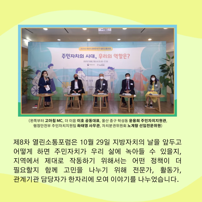 (왼쪽부터 고아침 MC, 더 이음 이호 공동대표, 울산 중구 학성동 윤용희 주민자치지원관, 행정안전부 주민자치지원팀 하태영 사무관, 자치분권위원회 노계향 선임전문위원)  제8차 열린소통포럼은 10월 29일 지방자치의 날을 앞두고 어떻게 하면 주민자치가 우리 삶에 녹아들 수 있을지, 지역에서 제대로 작동하기 위해서는 어떤 정책이 더 필요할지 함께 고민을 나누기 위해 전문가, 활동가, 관계기관 담당자가 한자리에 모여 이야기를 나누었습니다.