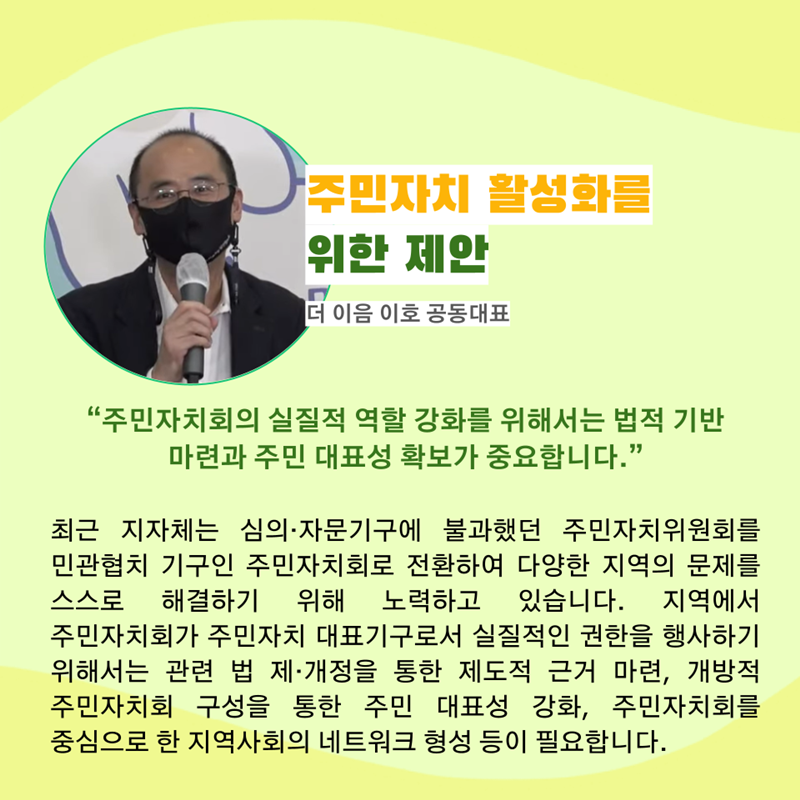 주민자치 활성화를 위한 제안 더 이음 이호 공동대표   “주민자치회의 실질적 역할 강화를 위해서는 법적 기반 마련과 주민 대표성 확보가 중요합니다.”   최근 지자체에서는 기존의 심의·자문기구에 불과했던 주민자치위원회를 민관협치 기구인 주민자치회로 전환하여 다양한 지역의 문제를 스스로 해결하기 위해 노력하고 있습니다. 
