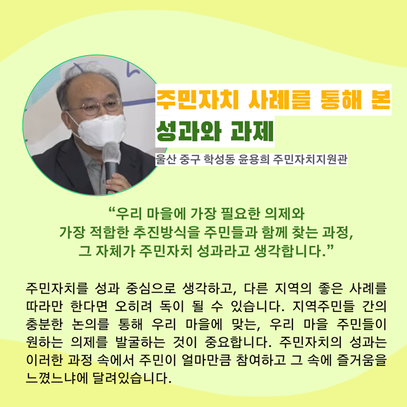 주민자치 사례를 통해 본 성과와 과제 울산 중구 학성동 윤용희 주민자치지원관  “우리 마을에 가장 필요한 의제와 가장 적합한 추진방식을 주민들과 함께 찾는 과정, 그 자체가 주민자치 성과라고 생각합니다.”  주민자치를 성과 중심으로 생각하고, 다른 지역의 좋은 사례를 따라만 한다면 오히려 독이 될 수 있습니다. 지역주민들 간의 충분한 논의를 통해 우리 마을에 맞는, 우리 마을 주민들이 원하는 의제를 발굴하는 것이 중요합니다. 주민자치의 성과는 이러한 과정 속에서 주민이 얼마만큼 참여하고 그 속에 즐거움을 느꼈느냐에 달려있습니다.