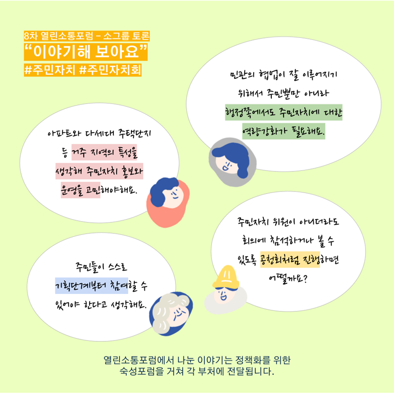 8차 열린소통포럼 - 소그룹 토론 “이야기해 보아요” #주민자치 #주민자치회  아파트와 다세대 주택단지 등 거주 지역의 특성을 생각해 주민자치 홍보와 운영을 고민해야해요.  민관의 협업이 잘 이루어지기 위해서 주민뿐만 아니라 행정쪽에서도 주민자치에 대한 역량강화가 필요해요.  주민들이 스스로 기획단계부터 참여할 수 있어야 한다고 생각해요.  주민자치 위원이 아니더라도 회의에 참석하거나 볼 수 있도록 공청회처럼 진행하면 어떨까요?  열린소통포럼에서 나눈 이야기는 정책화를 위한 숙성포럼을 거쳐 각 부처에 전달됩니다.