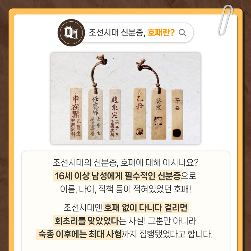 Q1. 조선시대 신분증, 호패란?  조선시대의 신분증, 호패에 대해 아시나요? 16세 이상 남성에게 필수적인 신분증으로 이름, 나이, 직책 등이 적혀있었던 호패!  조선시대엔 호패없이 다니다 걸리면 회초리를 맞았었다는 사실! 그뿐만 아니라 숙종 이후에는 최대 사형까지 집행됐었다고 합니다.