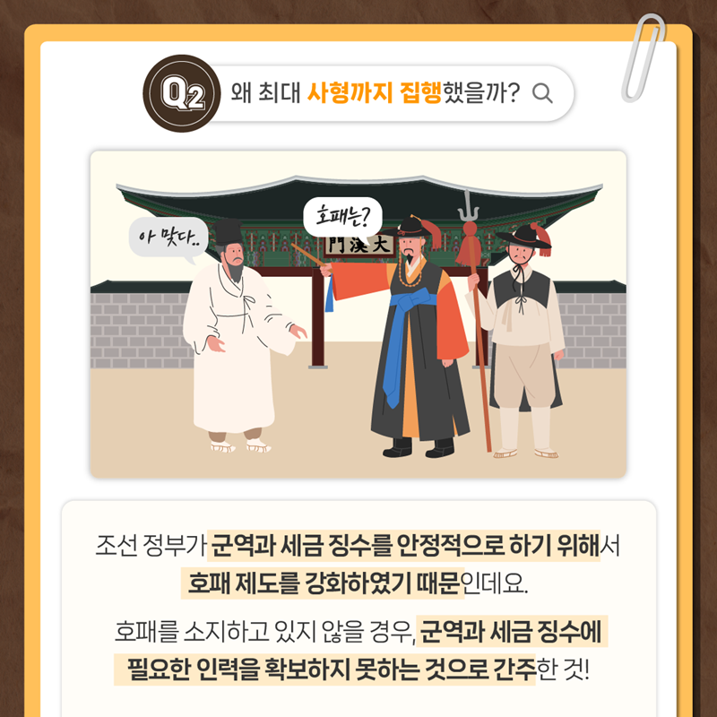Q2. 왜 최대 사형까지 집행했을까?  조선 정부가 군역과 세금 징수를 안정적으로 하기 위해서 호패제도를 강화하였기 때문인데요.  호패를 소지하고 있지 않을 경우, 군역과 세금 징수에 필요한 인력을 확보하지 못하는 것으로 간주한 것!