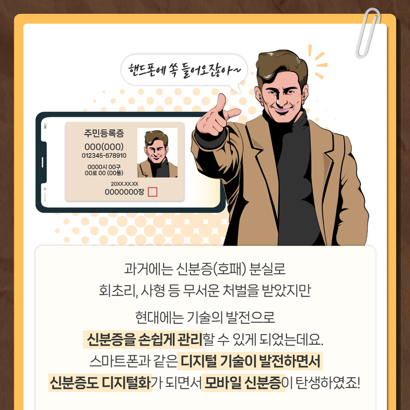 과거에는 신분증(호패) 분실로 회초리, 사형 등 무서은 처벌을 받았지만 현대에는 기술의 발전으로 신분증을 손쉽게 관리할 수 있게 되었는데요.  스마트폰과 같은 디지털 기술이 발전하면서 신분증도 디지털화가 되면서 모바일 신분증이 탄생하였죠!
