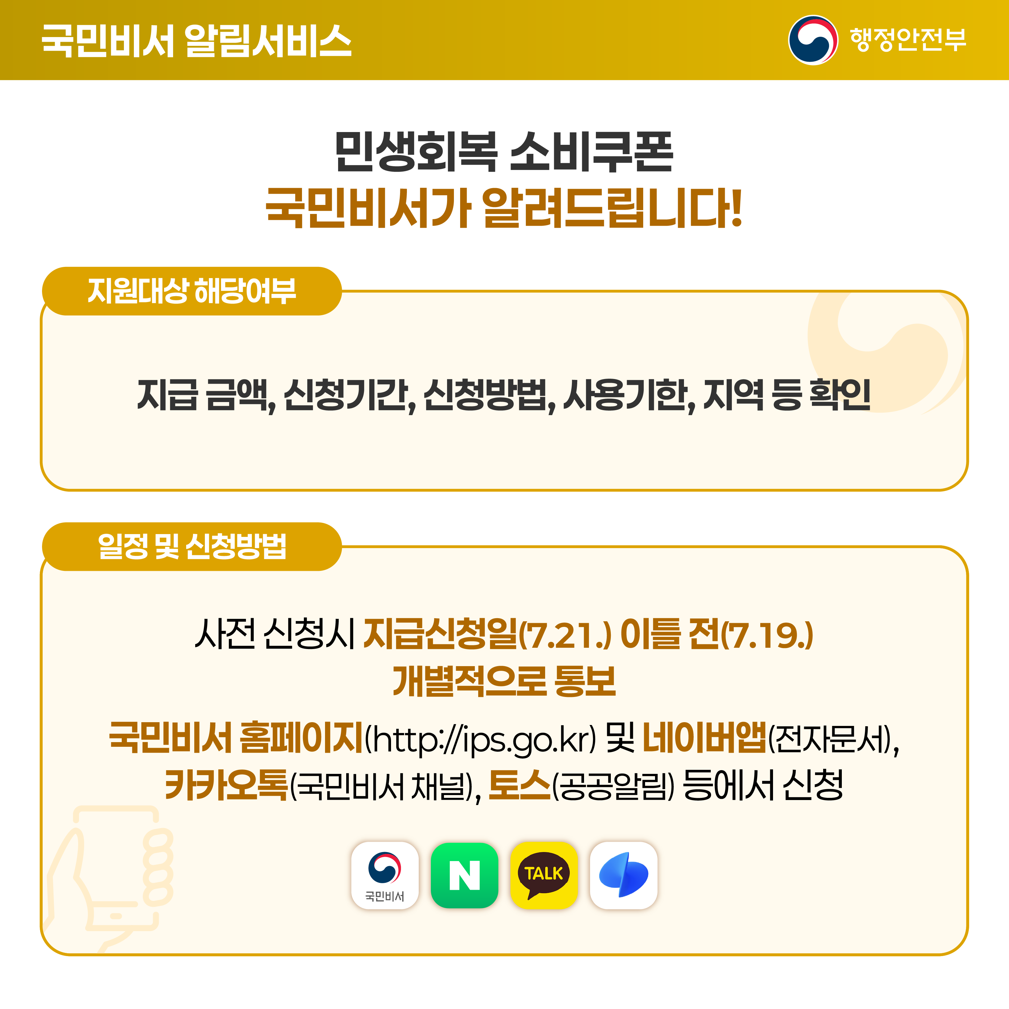 [국민비서 알림서비스] 민생회복 소비쿠폰 국민비서가 알려드립니다! (지원대상 해당여부) 지급 금액, 신청 기간, 신청 방법, 사용 기한, 지역 등 확인. (일정 및 신청방법) 사전 신청시 지급신청일(7.21.) 이틀 전 (7.19.) 개별적으로 통보. 국민비서 홈페이지(http://ips.go.kr) 및 네이버앱(전자문서), 카카오톡(국민비서 채널), 토스(공공알림) 등에서 신청.