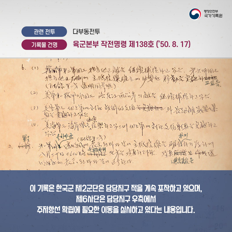 4. 관련전투 : 다부동전투 기록물 건명 : 육군본부 작전명령 제 138호('50.8.17) 이 기록은 한국군 제2군단은 담당지구 적을 계속 포착하고 있으며, 제6사단은 담당지구 우측에서 주저항선 확립에 필요한 이동을 실시하고 있다는 내용입니다.