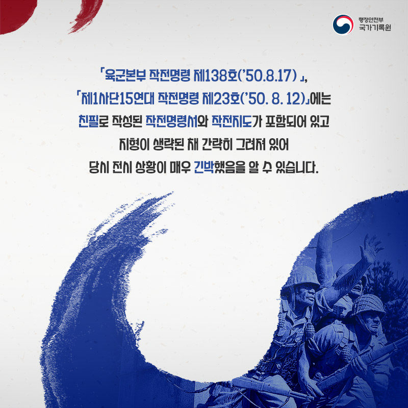 5. 육군본부 작전명령 제138호('50.8.17) 제1사단15연대 작전명령 제23호('50.8.12)에는 친필로 작성된 작전명령서와 작전지도가 포함되어 있고 지형이 생략된 채 간략히 그러져 있어 당시 전시 상황이 매우 긴박했음을 알 수 있습니다.