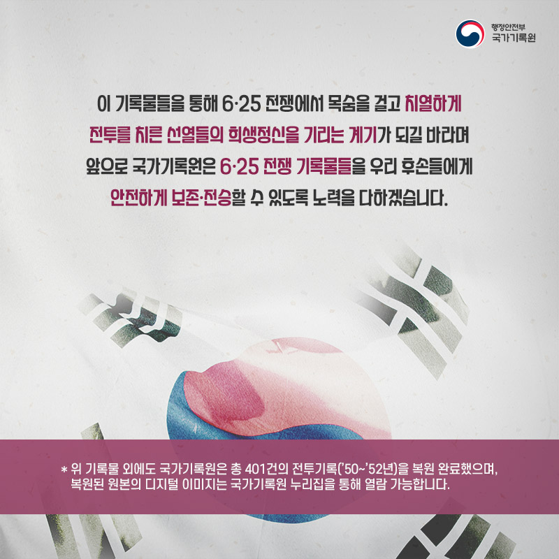 6. 이 기록물들을 통해 6.25 전쟁에서 목숨을 걸고 치열하게 전투를 치른 선열들의 희생정신을 기리는 계기가 되길 바라며 앞으로 국가기록원은 6.25 전쟁 기록물들을 우리 후손들에게 안전하게 보존·전승할 수 있도록 노력을 다하겠습니다. *위 기록물 외에도 국가기록원은 총 401건의 전투기록('50~'52년)을 복원 완료했으며, 복원된 원본의 디지털 이미지는 국가기록원 누리집을 통해 열람 가능합니다.