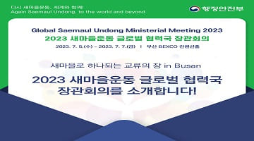 다시 새마을운동, 세계와 함께!
Again Saemaul Undong, to the world and beyond 행정안전부
Global Saemaul Undong Ministerial Meeting 2023
2023 새마을운동 글로벌 협력국 장관회의
2023. 7. 5.(수) ~ 2023. 7. 7.(금) 부산 BEXCO 컨벤션홀
새마을로 하나되는 교류의 장 in Busan
2023 새마을운동 글로벌 협력국 장관회의를 소개합니다!