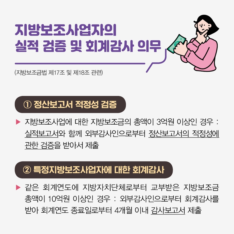 지방보조사업자의 실적 검증 및 회계감사 의무 (지방보조금법 제17조 및 제18조 관련) ① 정산보고서 적정성 검증 지방보조사업에 대한 지방보조금의 총액이 3억원 이상인 경우 :  실적보고서와 함께 외부감사인으로부터 정산보고서의 적정성에 관한 검증을 받아서 제출 ② 특정지방보조사업자에 대한 회계감사 같은 회계연도에 지방자치단체로부터 교부받은 지방보조금 총액이 10억원 이상인 경우 :  외부감사인으로부터 회계감사를 받아 회계연도 종료일로부터 4개월 이내 감사보고서 제출