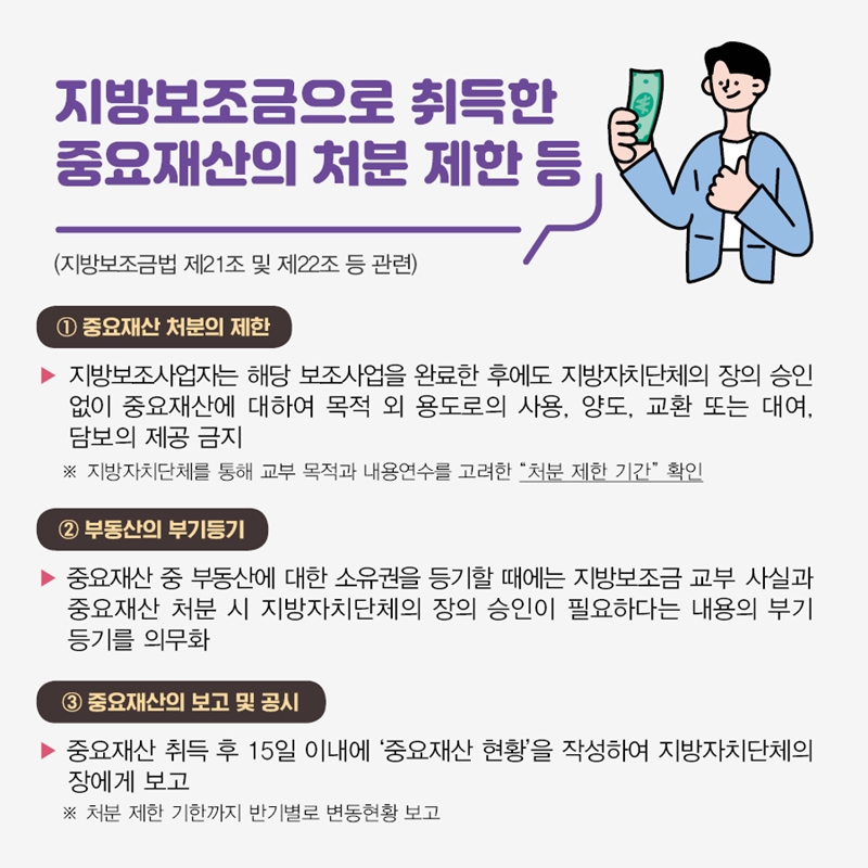 지방보조금으로 취득한 중요재산의 처분 제한 등 (지방보조금법 제21조 및 제22조 등 관련) ① 중요재산 처분의 제한 지방보조사업자는 해당 보조사업을 완료한 후에도 지방자치단체의 장의 승인 없이 중요재산에 대하여 목적 외 용도로의 사용, 양도, 교환 또는 대여, 담보의 제공 금지 ※ 지방자치단체를 통해 교부 목적과 내용연수를 고려한 "처분 제한 기간" 확인 ② 부동산의 부기등기 중요재산 중 부동산에 대한 소유권을 등기할 때에는 지방보조금 교부 사실과 중요재산 처분 시 지방자치단체의 장의 승인이 필요하다는 내용의 부기등기를 의무화 ③중요재산의 보고 및 공시 중요재산 취득 후 15일 이내에 '중요재산 현황'을 작성하여 지방자치단체의 장에게 보고 ※ 처분 제한 기한까지 반기별로 변동현황 보고