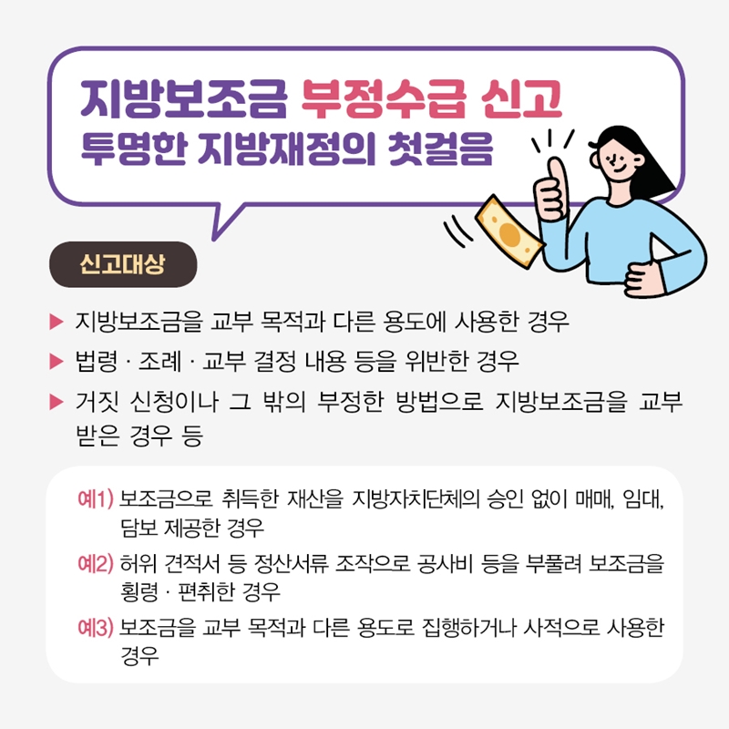 지방보조금 부정수급 신고 투명한 지방재정의 첫걸음 신고대상 지방보조금을 교부 목적과 다른 용도에 사용한 경우 법령, 조례, 교부 결정의 내용 등을 위반한 경우 거짓 신청이나 그 밖의 부정한 방법으로 지방보조금을 교부받은 경우 등 예1) 보조금으로 취득한 재산을 지방자치단체의 장의 승인 없이 매매, 임대, 담보 제공한 경우 예2) 허위 견적서 등 정산서류 조작으로 공사비 등을 부풀려 보조금을 횡령, 편취한 경우 예3) 보조금을 교부 목적과 다른 용도로 집행하거나 사적으로 사용한 경우