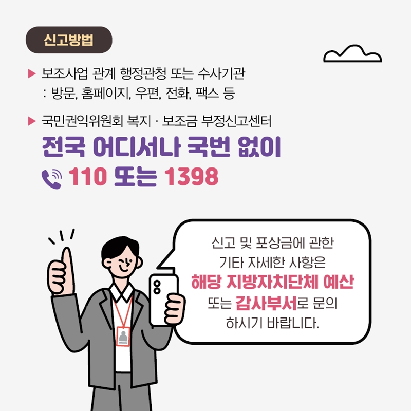 신고방법 보조사업 관계 행정관청 또는 수사기관 : 방문, 홈페이지, 우편, 전화, 팩스 등 국민권익위원회 복지, 보조금 부정신고센터 전국 어디서나 국번 없이 110 또는 1398 신고 및 포상금에 관한 기타 자세한 사항은 해당 지방자치단체 예산 또는 감사부서로 문의하시기 바랍니다.