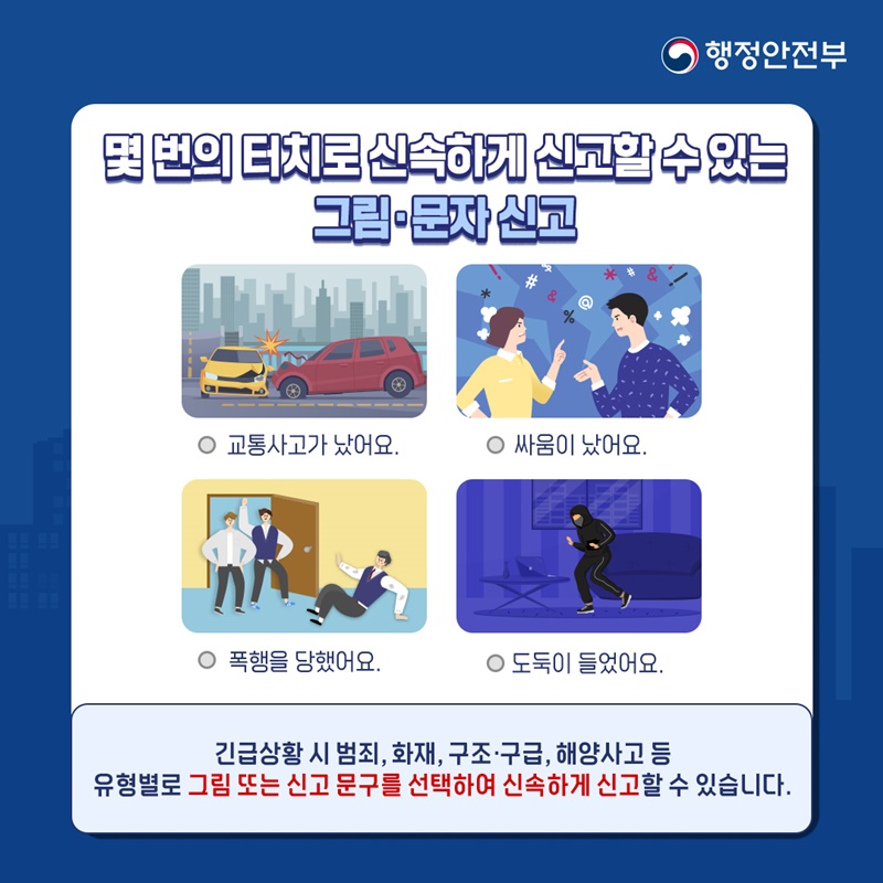 행정안전부 몇 번의 터치로 신속하게 신고할 수 있는 그림.문자 신고 교통사고가 났어요. 싸움이 났어요. 폭행을 당했어요. 도둑이 들었어요. 긴급상황 시 범죄, 화재, 구조.구급, 해양사고 등 유형별로 그림 또는 신고 문구를 선택하여 신속하게 신고할 수 있습니다.