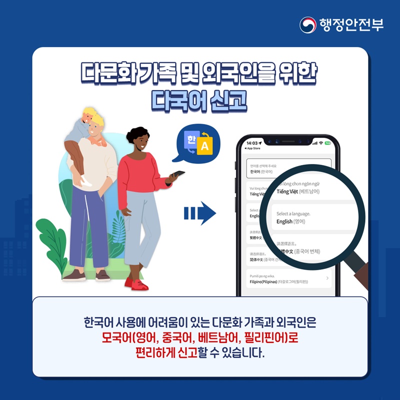 행정안전부 다문화 가족 및 외국인을 위한 다국어 신고 (한↔A 언어 선택 모바일 화면) 한국어 사용에 어려움이 있는 다문화 가족과 외국인은 모국어(영어, 중국어, 베트남어, 필리핀어)로 편리하게 신고할 수 있습니다.