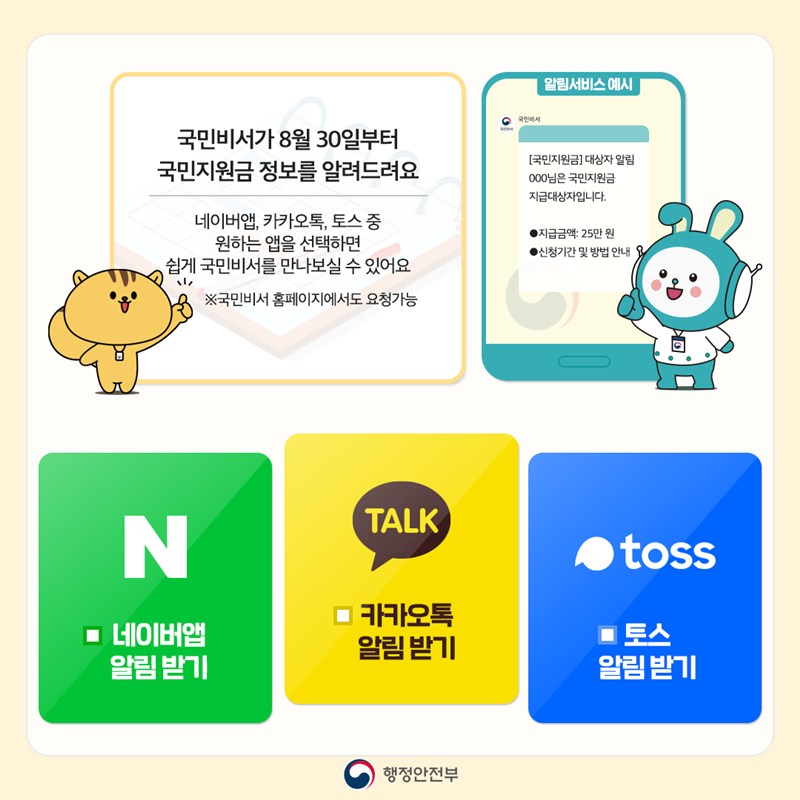 국민비서가 8월 30일부터 국민지원금 정보를 알려드려요 네이버앱, 카카오톡, 토스 중 원하는 앱을 선택하면 쉽게 국민비서를 만나보실 수 있어요 ※국민비서 홈페이지에서도 요청가능  네이버앱 알림 받기 카카오톡 알림 받기 토스 알림 받기