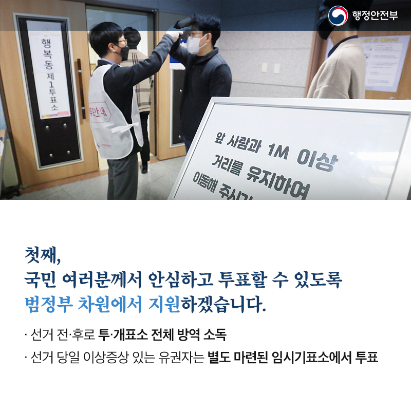 첫째, 국민 여러분께서 안심하고 투표할 수 있도록 범정부 차원에서 지원하겠습니다. 선거 전·후로 투·개표소 전체 방역 소독 선거 당일 이상증상 있는 유권자는 별도 마련된 임시기표소에서 투표