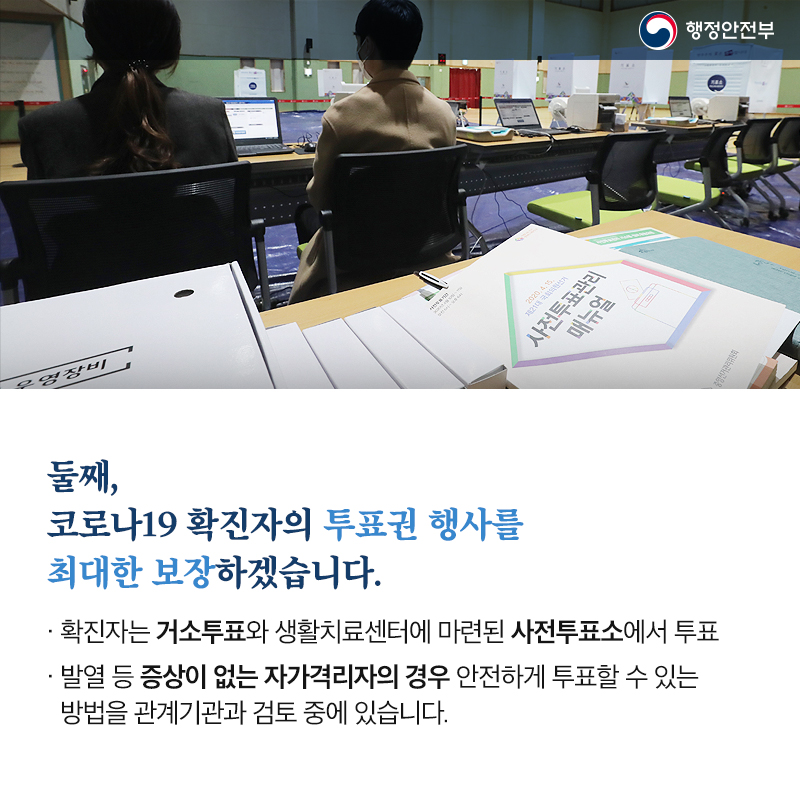 둘째, 코로나19 확진자의 투표권 행사를 최대한 보장하겠습니다. 확진자는 거소투표와 생활치료센터에 마련된 사전투표소에서 투표 발열 등 증상이 없는 자가격리자의 경우 안전하게 투표할 수 있는 방법을 관계기관과 검토 중에 있습니다.