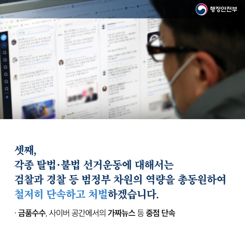 셋째, 각종 탈법·불법 선거운동에 대해서는 검찰과 경찰 등 범정부 차원의 역량을 총동원하여 철저히 단속하고 처벌하겠습니다. 금품수수, 사이버 공간에서의 가짜뉴스, 여론조작 등　중점 단속