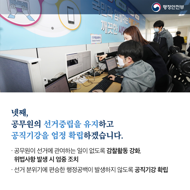 넷째, 공무원의 선거중립을 유지하고 공직기강을 엄정 확립하겠습니다. 공무원이 선거에 관여하는 일이 없도록 감찰활동 강화, 위법사항 발생 시 엄중 조치 선거 분위기에 편승한 행정공백이 발생하지 않도록 공직기강 확립