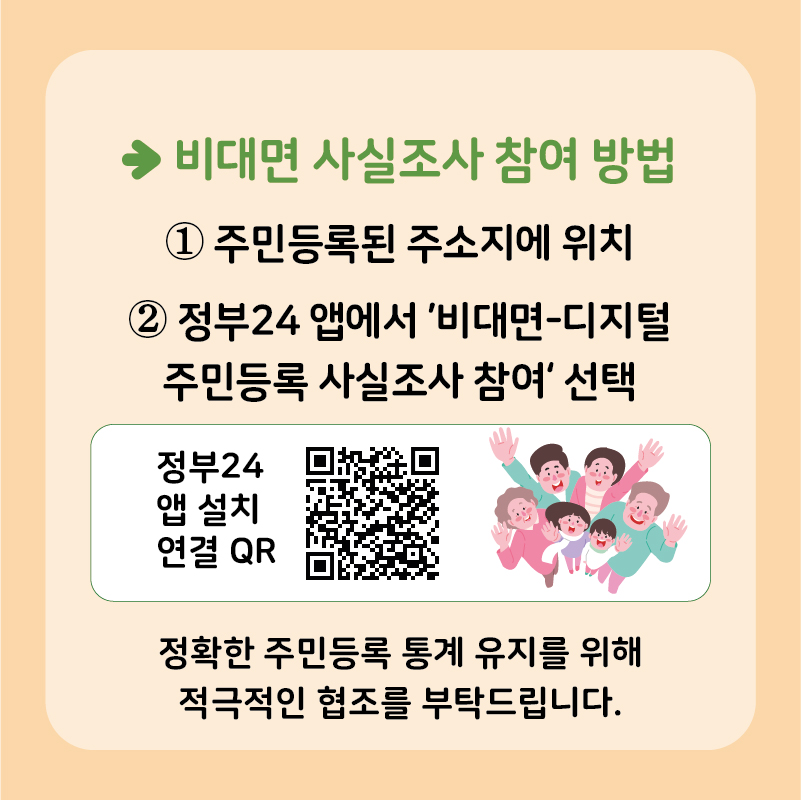 비대면 사실조사 참여 방법은 다음과 같습니다. 첫 째, 주민등록된 주소지에 위치합니다. 둘 째, 정부24 앱에서 ’비대면-디지털 주민등록 사실조사 참여‘ 버튼을 선택합니다.  정확한 주민등록 통계 유지를 위해 적극적인 협조를 부탁드립니다.