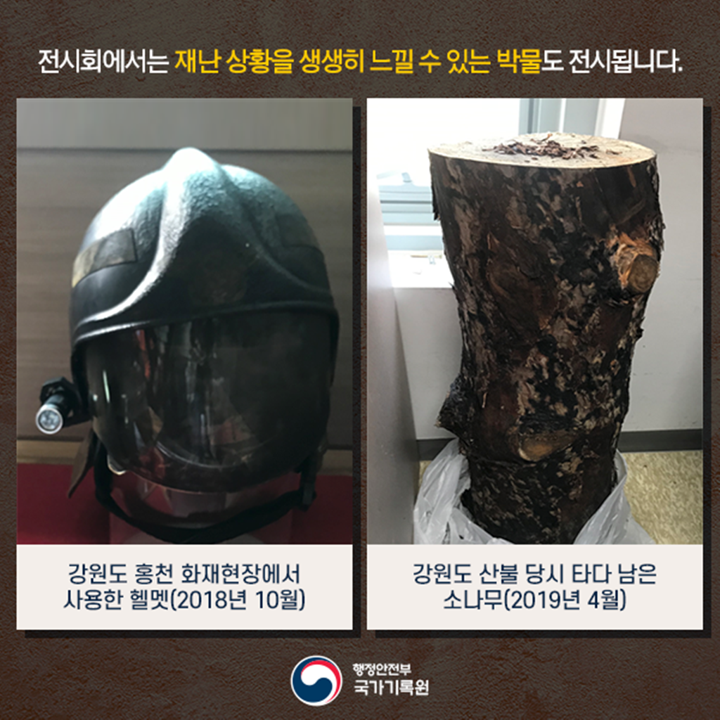 전시회에서는 재난 상황을 생생히 느낄 수 있는 박물도 전시됩니다. 관련 전시물은 2018년 10월 강원도 홍천 화재현장에서 사용한 헬멧과 2019년 4월 강원도 산불 당시 타다 남은 소나무 등입니다.