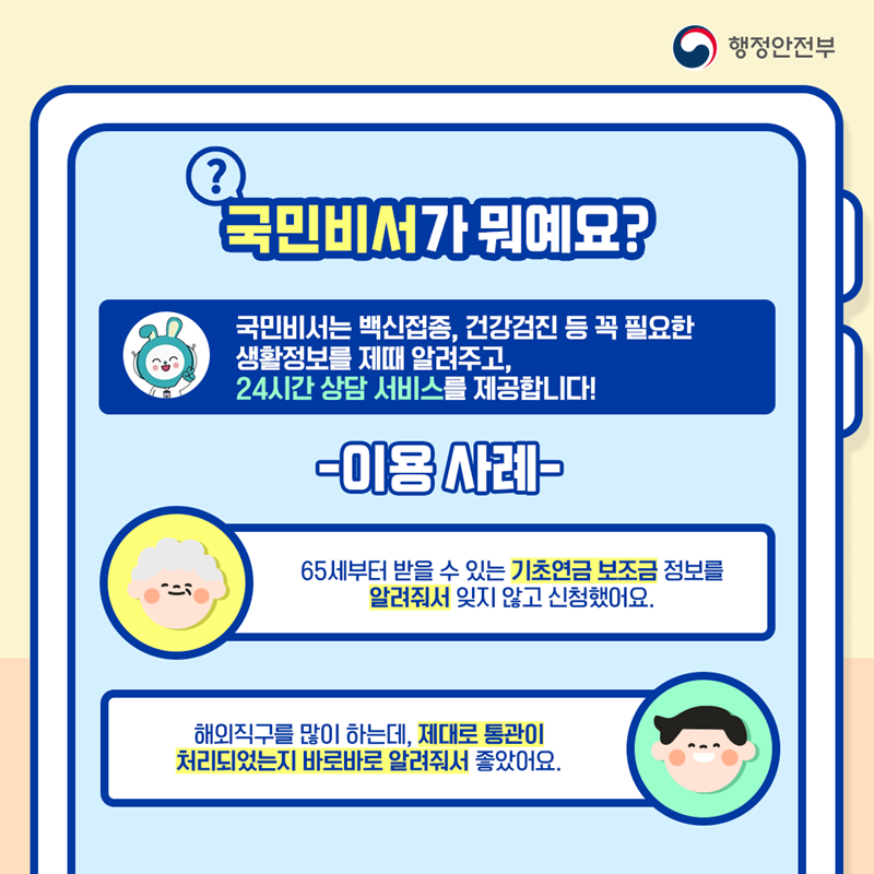 행정안전부 국민비서가 뭐예요? 국민비서는 백신접종, 건강검진 등 꼭 필요한 생활정보를 제때 알려주고, 24시간 상담 서비스를 제공합니다! -이용사례- ①65세부터 받을 수 있는 기초연금 보조금 정보를 알려줘서 잊지 않고 신청했어요. ②해외직구를 많이 하는데, 제대로 통관이 처리되었는지 바로바로 알려줘서 좋았어요.