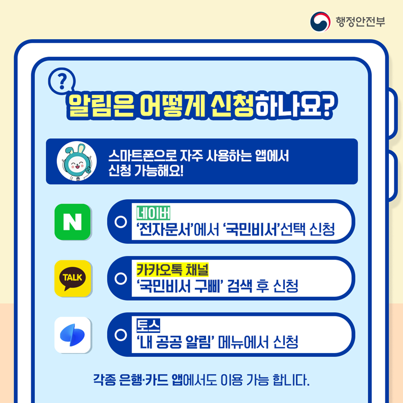 행정안전부 알림은 어떻게 신청하나요? 스마트폰으로 자주 사용하는 앱에서 신청 가능해요! 네이버:'전자문서'에서 '국민비서' 선택 신청 카카오톡 채널:'국민비서 구삐' 검색 후 신청 토스:'내 공공 알림' 메뉴에서 신청 각종 은행·카드 앱에서도 이용 가능 합니다.