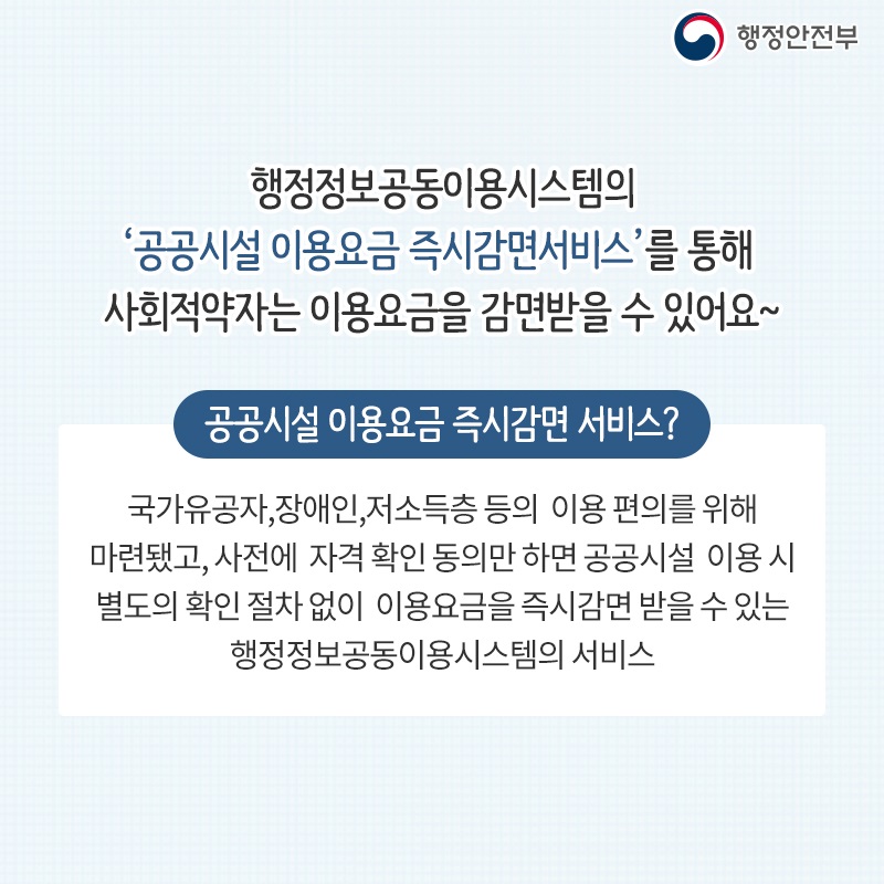 행정정보공동이용시스템의 ‘공공시설 이용요금 즉시감면서비스’를 통해  사회적약자는 이용요금을 감면받을 수 있어요~  공공시설 이용요금 즉시감면 서비스? 국가유공자,장애인,저소득층 등의  이용 편의를 위해 마련됐고, 사전에  자격 확인 동의만 하면 공공시설  이용 시 별도의 확인 절차 없이  이용요금을 즉시감면 받을 수 있는 행정정보공동이용시스템의 서비스
