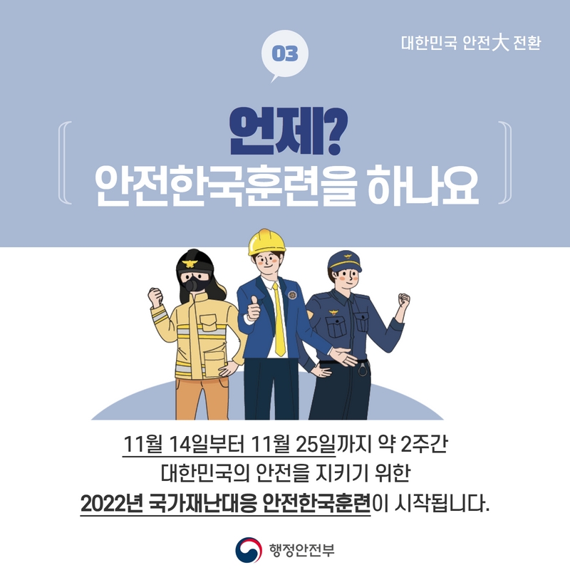 대한민군 안전 대전환 03 언제? 안전한국훈련을 하나요  11월 14일부터 11월 25일까지 약 2주간 대한민국의 안전을 지키기 위한 2022년 국가재난대응 안전한국훈련이 시작됩니다.