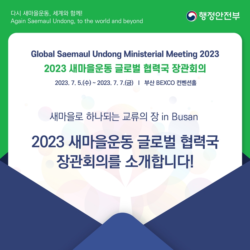 다시 새마을운동, 세계와 함께! Again Saemaul Undong, to the world and beyond 행정안전부 Global Saemaul Undong Ministerial Meeting 2023 2023 새마을운동 글로벌 협력국 장관회의 2023. 7. 5.(수) ~ 2023. 7. 7.(금) 부산 BEXCO 컨벤션홀 새마을로 하나되는 교류의 장 in Busan 2023 새마을운동 글로벌 협력국 장관회의를 소개합니다!