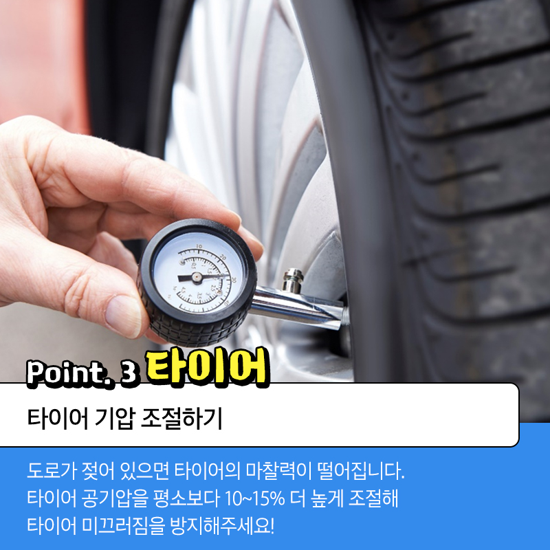 point.3 타이어 타이어 기압 조절하기 도로가 젖어 있으면 타이어의 마찰력이 떨어집니다. 타이어 공기압을 평소보다 10~15% 더 높게 조절해 타이어 미끄러짐을 방지해주세요!