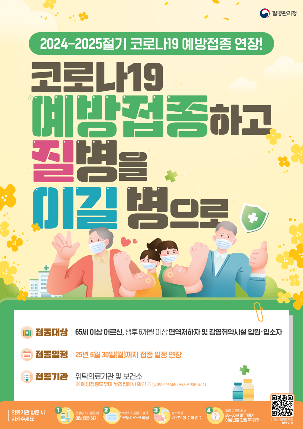 [2024-2025절기 코로나19 예방접종 연장!] 코로나19 예방접종 하고 질병을 이길 병으로  -접종대상 65세 이상 어르신, 생후 6개월 이상 면역저하자 및 감염취약시설 입원·입소자 -접종일정 25년 6월 30일(월)까지 접종 일정 연장 -접종기관 위탁의료기관 및 보건소 ※예방접종도우미 누리집에서 확인 가능 (방문 전 접종가능기관 확인 필수) [의료기관 방문 시 지켜주세요 ①건강상태가 좋은 날 예방접종 하기 ②보호자와 접종대상자 모두 마스크 착용 ③손소독등 개인위생 수칙 준수 ④접종 후 현장에서 20-30분 머무르며 이상반응 관찰 후 귀가. QR 코드 - 예방접종도우미 바로가기로 이동]