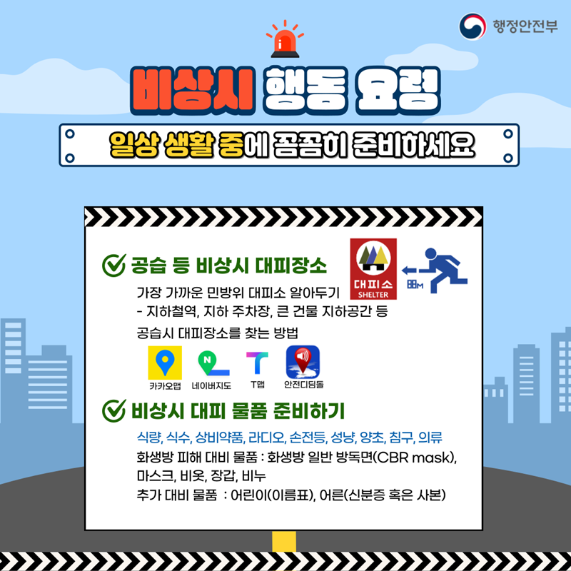행정안전부 비상시 행동 요령 일상 생활 중에 꼼꼼히 준비하세요 공습 등 비상시 대피장소 (대피소 SHELTER 88m) 가장 가까운 민방위 대피소 알아두기 -지하철역, 지하 주차장, 큰 건물 지하공간 등 공습시 대피장소를 찾는 방법 카카오맵, 네이버지도, T맵, 안전디딤돌 비상시 대피 물품 준비하기 식량, 식수, 상비약품, 라디오, 손전등, 성냥, 양초, 침구, 의류 화생방 피해 대비 물품 : 화생방 일반 방독면(CBR mask), 마스크, 비옷, 장갑, 비누 추가 대비 물품 : 어린이(이름표), 어른(신분증 혹은 사본)