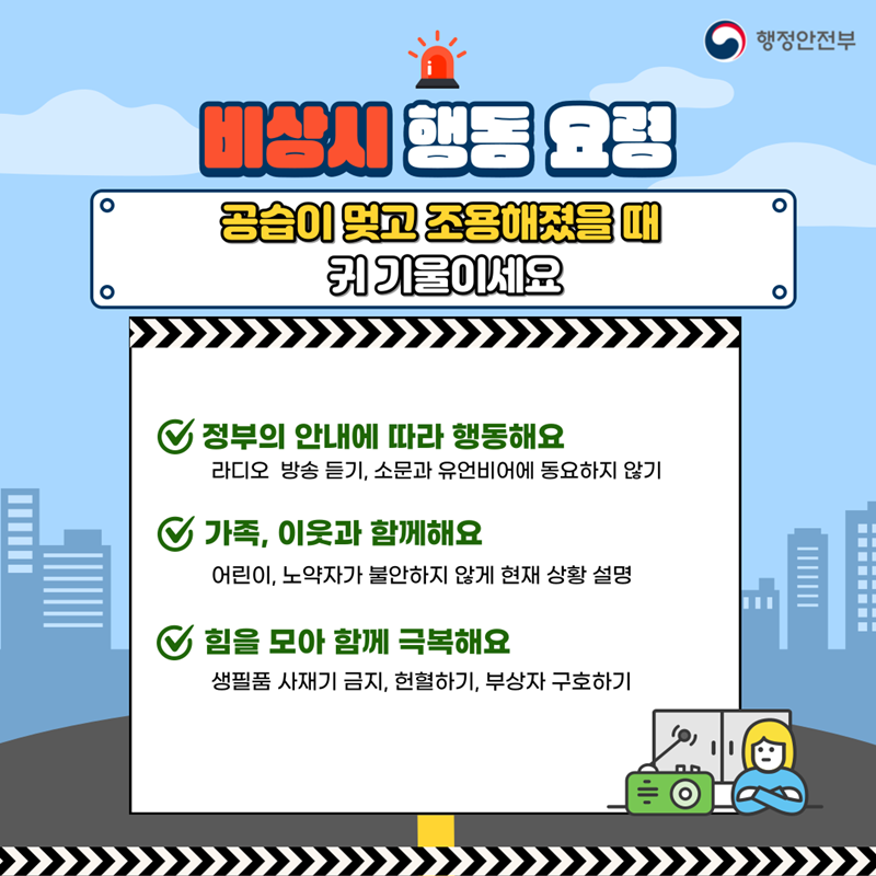 행정안전부 비상시 행동 요령 공습이 멎고 조용해졌을 때 귀 기울이세요 정부의 안내에 따라 행동해요 라디오 방송 듣기, 소문과 유언비어에 동요하지 않기 가족, 이웃과 함께해요 어린이, 노약자가 불안하지 않게 현재 상황 설명 힘을 모아 함께 극복해요 생필품 사재기 금지, 헌혈하기, 부상자 구호하기