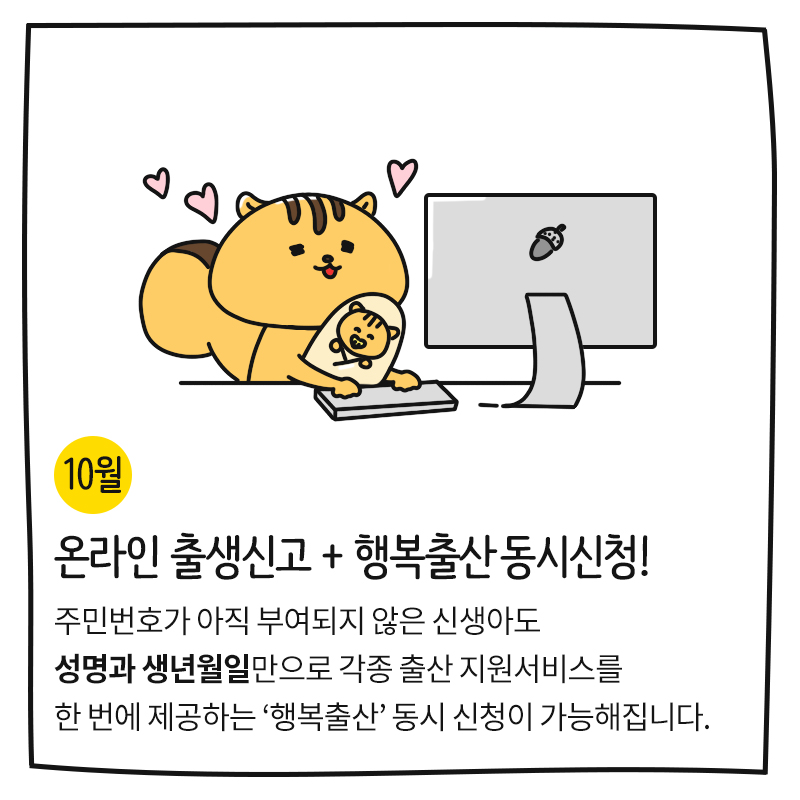 (10월) 온라인 출생신고 + 행복출산 동시신청! 주민번호가 아직 부여되지 않은 신생아도 성명과 생년월일만으로 각종 출산 지원서비스를 한 번에 제공하는 '행복출산' 동시 신청이 가능해집니다. 