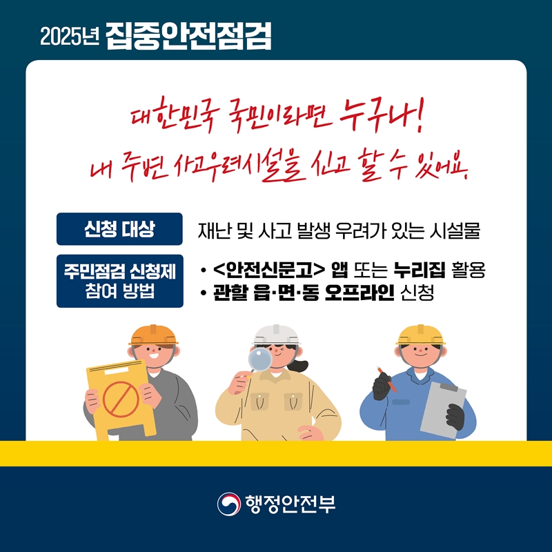 [2025년 집중안전점검] 대한민국 국민이라면 누구나! 내 주변 사고우려시설을 신고 할 수 있어요. 1.신청 대상 : 재난 및 사고 발생 우려가 있는 시설물 2.주민점검 신청제 참여 방법 : 1)<안전신문고> 앱 또는 누리집 활용 2)관할 읍·면·동 오프라인 신청