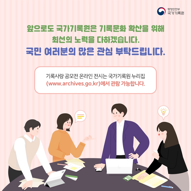 앞으로도 국가기록원은 기록문화 확산을 위해 최선의 노력을 다하겠습니다. 국민 여러분의 많은 관심 부탁드립니다.  기록사랑 공모전 온라인 전시는 국가기록원 누리집 (www.archives.go.kr)에서 관람 가능합니다.
