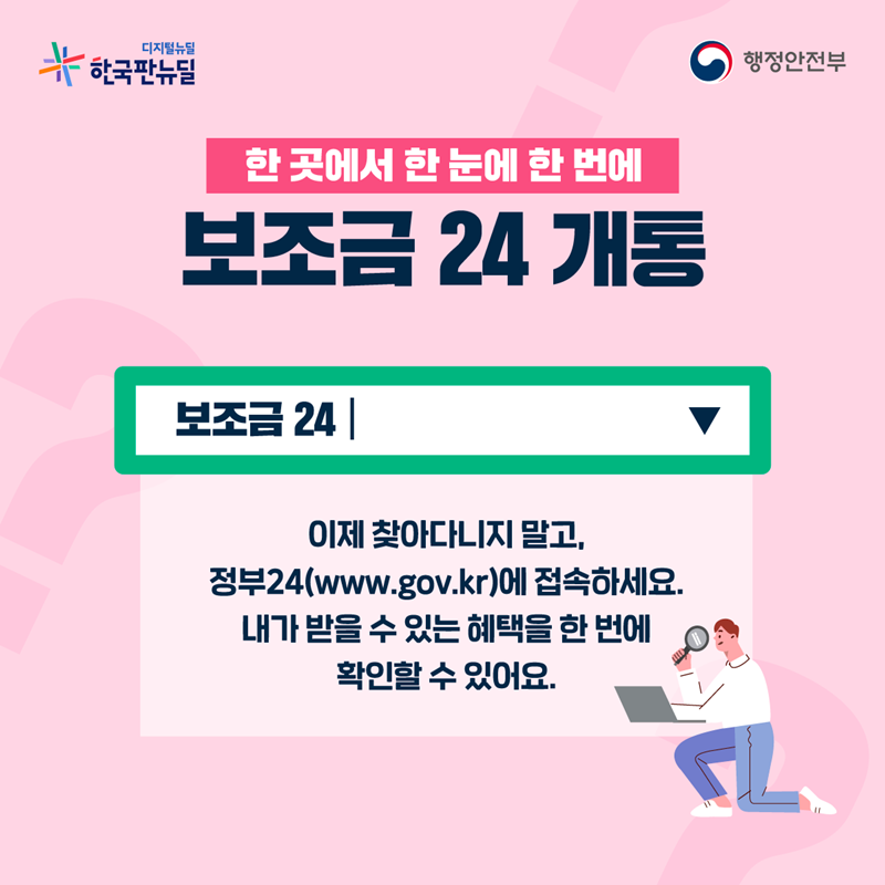  한 곳에서 한 눈에 한 번에 보조금24 개통  이제 찾아다니지 말고, 정부24(www.gov.kr)에 접속하세요. 내가 받을 수 있는 혜택을 한 번에  확인할 수 있어요.