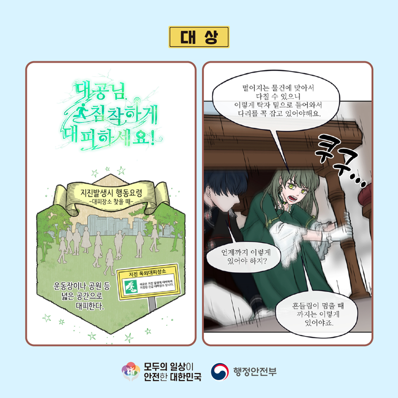 대상 (대공님, 침착하게 대피하세요! 지진발생시 행동요령 -대피장소 찾을 때- 운동장이나 공원 등 넓은 공간으로 대피한다. 지진 옥외대피장소 이곳은 지진 발생에 대비하여 지정된 긴급 대피장소 입니다.) (떨어지는 물건에 맞아서 다칠 수 있으니 이렇게 탁자 밑으로 들어와서 다리를 꼭 잡고 있어야해요. (쿠구...) 언제까지 이렇게 있어야 하지? 흔들림이 멈출 때까지는 이렇게 있어야죠.) 모두의 일상이 안전한 대한민국 행정안전부