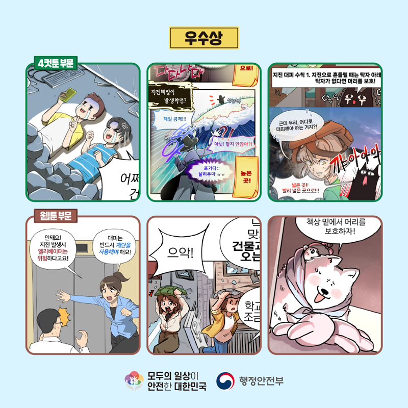 우수상 4컷툰 부문 (어쩌..) (다다다다 지진해일이 발생하면? 해일 공격!!!! 쏴아 아닛! 닿지 안잖아?! 포기다;; 살려주마ㅠㅠ 높은 곳!) (지진 대피 수칙 1. 지진으로 흔들릴 때는 탁자 아래 탁자가 없다면 머리를 보호! 덜덜 근데 우리, 어디로 대피해야 하는 거지?! 넓은 곳!! 빨리 넓은 곳으로!!! 꺄아아악) 웹툰 부문 (안돼요! 지진 발생시 엘리베이터는 위험하다고요! 대피는 반드시 계단을 사용해야 해요!) (으악!) (책상 밑에서 머리를 보호하자!) 모두의 일상이 안전한 대한민국 행정안전부