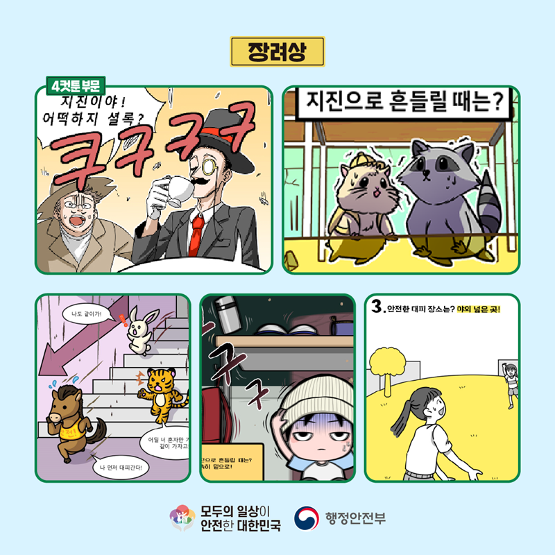 장려상 4컷툰 부문 (지진이야! 어떡하지 셜록? 쿠구구구) (지진으로 흔들릴 때는?) (나 먼저 대피간다! 어딜 너 혼자만.. 같이 가자고 나도 같이가!) (구구 지진으로 흔들릴 때는? 신속히 밑으로!) (3.안전한 대피 장소는? 야외 넓은 곳!) 모두의 일상이 안전한 대한민국 행정안전부