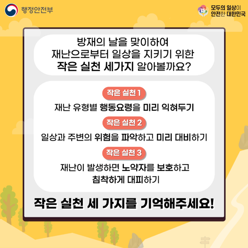 행정안전부 모두의 일상이 안전한 대한민국  방재의 날을 맞이하여 재난으로부터 일상을 지키기 위한 작은 실천 세가지 알아볼까요? 작은 실천1. 재난 유형별 행동요령을 미리 익혀두기 작은 실천2. 일상과 주변의 위험을 파악하고 미리 대비하기 작은 실천3. 재난이 발생하면 노약자를 보호하고 침착하게 대피하기 작은 실천 세 가지를 기억해주세요!