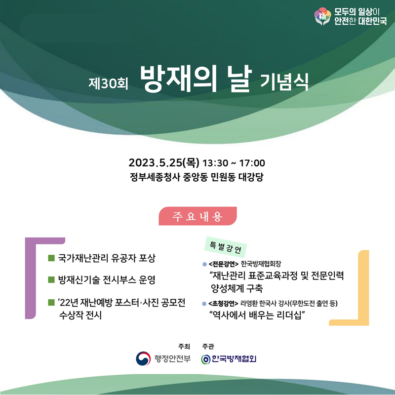 모두의 일상이 안전한 대한민국 제30회 방재의 날 기념식 2023.5.25(목) 13:30~17:00 정부세종청사 중앙동 민원동 대강당 주요내용 국가재난관리 유공자 포상, 방재신기술 전시부스 운영, '22년 재난예방 포스터·사진 공모전 수상작 전시 특별강연 <전문강연> 한국방재협회장 "재난관리 표준교육과정 및 전문인력 양성체계 구축 <초청강연> 라영환 한국사 강사(무한도전 출연 등) "역사에서 배우는 리더십" 주최:행정안전부, 주관:한국방재협회