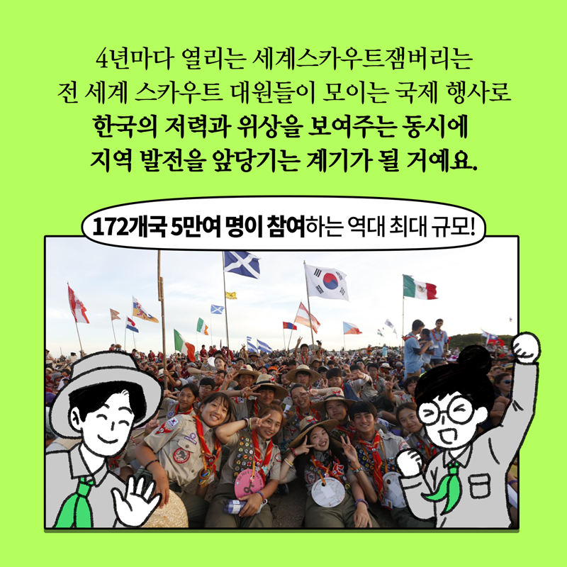 4년마다 열리는 세계스카우트잼버리는 전 세계 스카우트 대원들이 모이는 국제행사로 한국의 저력과 위상을 보여주는 동시에 지역 발전을 앞당기는 계기가 될 거예요. 172개국 5만여 명이 참여하는 역대 최대 규모!