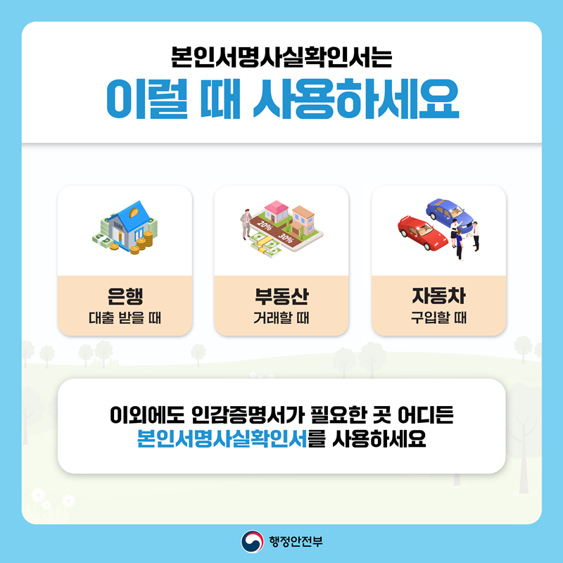 본인서명사실확인서는 이럴 때 사용하세요. 은행 대출 받을 때, 부동산 거래할 때, 자동차 구입할 때. 이외에도 인감증명서가 필요한 곳 어디든 본인서명사실확인서를 사용하세요. 행정안전부