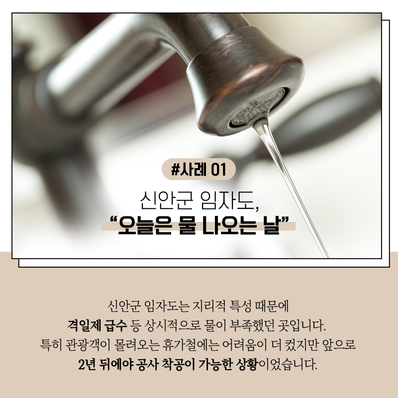 #사례1   신안군 임자도, "오늘은 물 나오는 날"  신안군 임자도는 지리적 특성 때문에 격일제 급수 등 상시적으로 물이 부족했던 곳입니다.  특히 관광객이 몰려오는 휴가철에는 어려움이 더 컸지만 앞으로 2년 뒤에야 공사 착공이 가능한 상황이었습니다. 