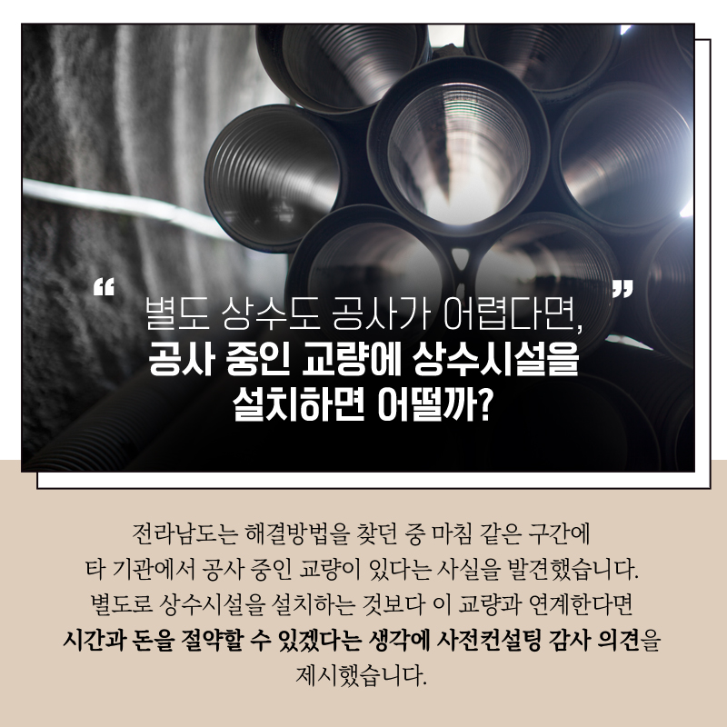 "별도 상수도 공사가 어렵다면, 공사 중인 교량에 상수시설을 설치하면 어떨까?"  전라남도는 해결방법을 찾던 중  마침 같은 구간에 타 기관에서 공사중인 교량이 있다는 사실을 발견 했습니다.  별도로 상수시설을 설치하는 것보다 이 교량과 연계한다면  시간과 돈을 절약할 수 있겠다는 생각에 사전컨설팅 감사 의견을 제시했습니다. 